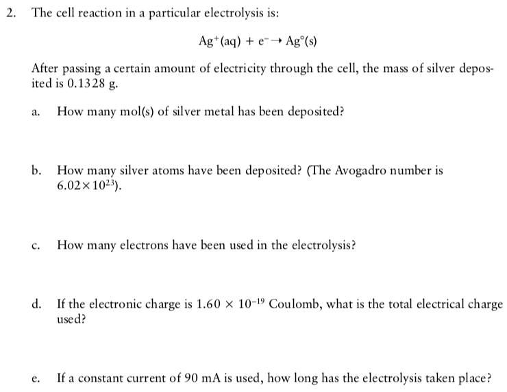 2. The cell reaction in a particular electrolysis is:
Ag*(aq) + e-→ Ag°(s)
After passing a certain amount of electricity through the cell, the mass of silver depos-
ited is 0.1328 g.
How many mol(s) of silver metal has been deposited?
b. How many silver atoms have been deposited? (The Avogadro number is
6.02x1023).
How many electrons have been used in the electrolysis?
с.
d. If the electronic charge is 1.60 x 10-19 Coulomb, what is the total electrical charge
used?
If a constant current of 90 mA is used, how long has the electrolysis taken place?
е.
