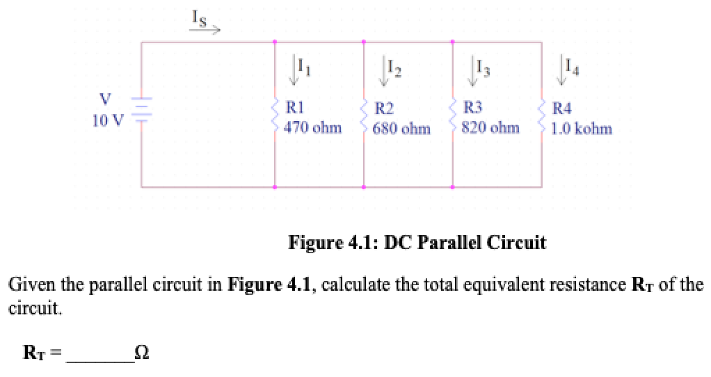 Is
V
R1
R2
R3
R4
10 V
470 ohm
680 ohm
820 ohm
1.0 kohm
Figure 4.1: DC Parallel Circuit
Given the parallel circuit in Figure 4.1, calculate the total equivalent resistance RT of the
circuit.
RT =
Ω
