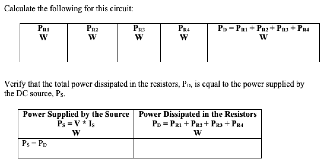 Calculate the following for this circuit:
PR2
PR3
PR4
PD
= PRI + PR2 + PR3 + PR4
PRI
W
W
W
Verify that the total power dissipated in the resistors, PD, is equal to the power supplied by
the DC source, Ps.
Power Supplied by the Source
Ps = V * Is
W
Power Dissipated in the Resistors
PD = PRI + PRI+ PR3 + PR4
W
Ps = PD
