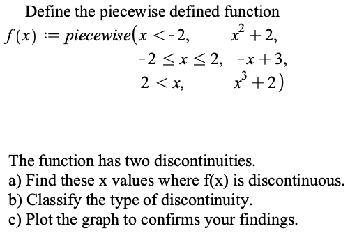 Define the piecewise defined function
f (x) := piecewise(x <-2,
x +2,
-2 <x< 2, -x +3,
* +2)
2 < x,
The function has two discontinuities.
a) Find these x values where f(x) is discontinuous.
b) Classify the type of discontinuity.
c) Plot the graph to confirms your findings.
