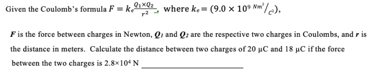Given the Coulomb's formula F = k.1x02
r2
where ke= (9.0 x 109 Nm/),
F is the force between charges in Newton, Qi and Q2 are the respective two charges in Coulombs, and r is
the distance in meters. Calculate the distance between two charges of 20 µC and 18 µC if the force
between the two charges is 2.8x104 N
