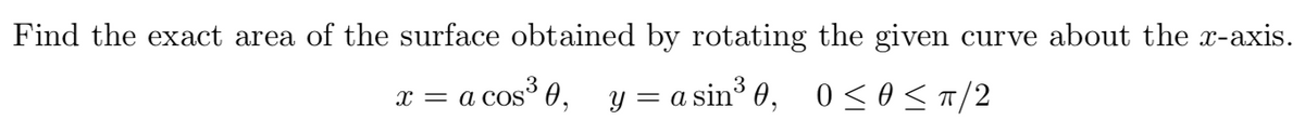 Find the exact area of the surface obtained by rotating the given curve about the x-axis.
x = a cosº 0, y = a sin³ 0,
0 <0 <T/2
