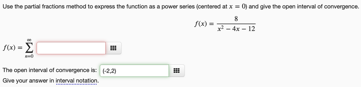 Use the partial fractions method to express the function as a power series (centered at x = 0) and give the open interval of convergence.
8
f(x) =
x2
— 4х — 12
f(x) = 2
n=0
The open interval of convergence is: (-2,2)
Give your answer in interval notation.

