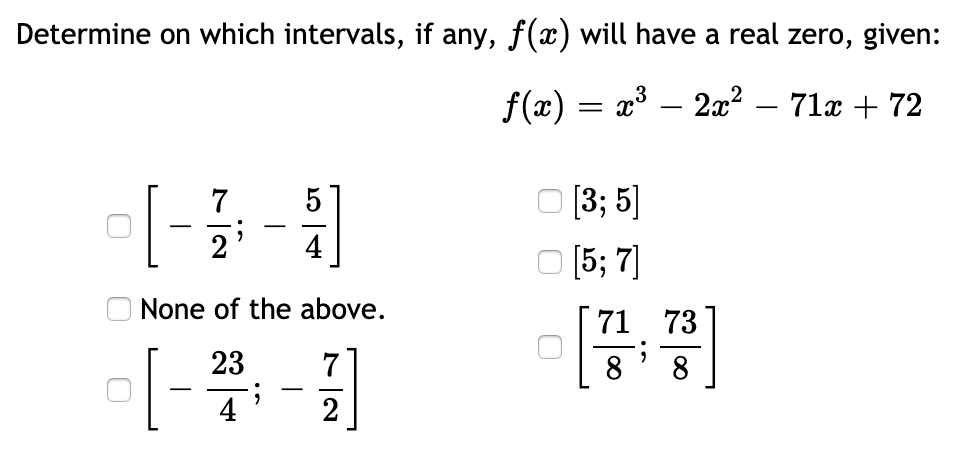 Determine on which intervals, if any, f(x) will have a real zero, given:
f(x) = x³ – 2x² – 71x + 72
7
5
[3; 5]
-
-
4
O (5; 7)
None of the above.
71 73
23
8
-
4
2
