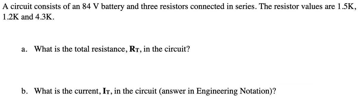 A circuit consists of an 84 V battery and three resistors connected in series. The resistor values are 1.5K,
1.2K and 4.3K.
a. What is the total resistance, RT, in the circuit?
b. What is the current, IT, in the circuit (answer in Engineering Notation)?
