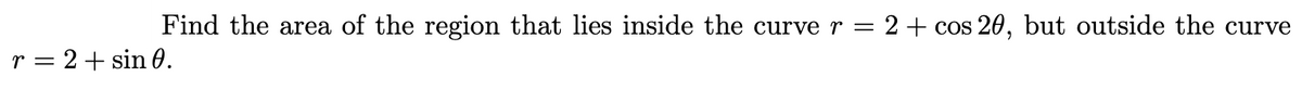 Find the area of the region that lies inside the curve r =
2 + cos 20, but outside the curve
r = 2+ sin 0.
