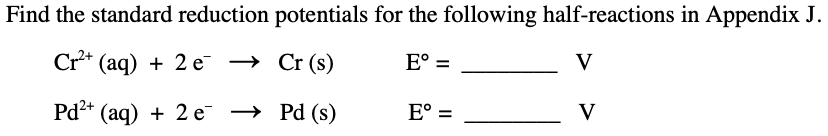 Find the standard reduction potentials for the following half-reactions in Appendix J.
Cr** (aq) + 2 e → Cr (s)
E° =
V
Pd* (aq) + 2 е —> Pd (s)
E° =
V
