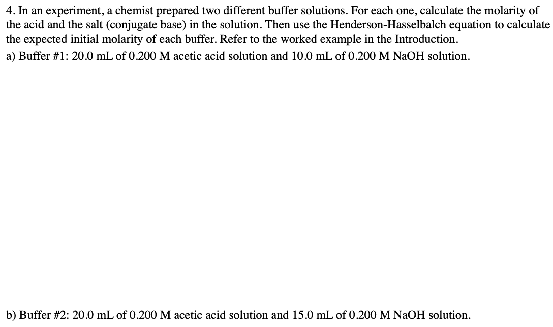 4. In an experiment, a chemist prepared two different buffer solutions. For each one, calculate the molarity of
the acid and the salt (conjugate base) in the solution. Then use the Henderson-Hasselbalch equation to calculate
the expected initial molarity of each buffer. Refer to the worked example in the Introduction.
a) Buffer #1: 20.0 mL of 0.200 M acetic acid solution and 10.0 mL of 0.200 M NaOH solution.
b) Buffer #2: 20.0 mL of 0.200 M acetic acid solution and 15.0 mL of 0.200 M NaOH solution.
