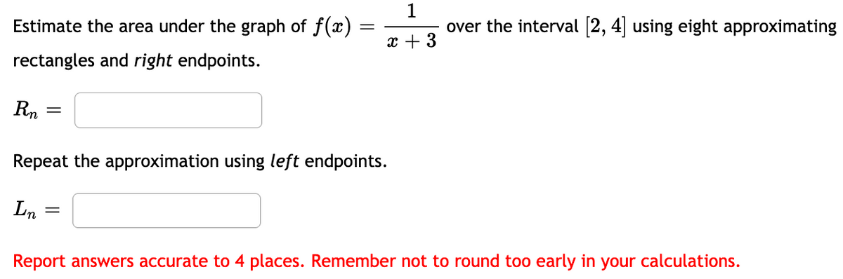 Estimate the area under the graph of f(x)
over the interval [2, 4 using eight approximating
x + 3
rectangles and right endpoints.
Rn
Repeat the approximation using left endpoints.
Ln
Report answers accurate to 4 places. Remember not to round too early in your calculations.
