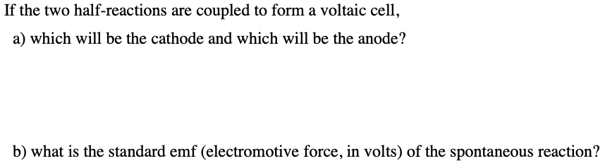If the two half-reactions are coupled to form a voltaic cell,
a) which will be the cathode and which will be the anode?
b) what is the standard emf (electromotive force, in volts) of the spontaneous reaction?

