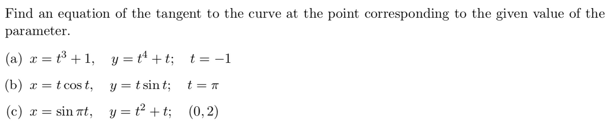 Find an equation of the tangent to the curve at the point corresponding to the given value of the
parameter.
(a) x = t³ + 1, y =t* + t; t = -1
(b) x = t cos t,
y = t sin t;
t = T
(c) x =
sin nt, y = t + t; (0,2)
