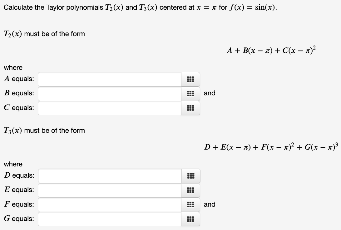 Calculate the Taylor polynomials T2(x) and T3(x) centered at x = n for f(x) = sin(x).
T2(x) must be of the form
А + B(x — л) + C(x — п)?
where
A equals:
B equals:
and
C equals:
T3(x) must be of the form
D+ E(x – n) + F(x – n)² + G(x – n)³
where
D equals:
E equals:
F equals:
and
G equals:
...
出|出
出|曲|曲
