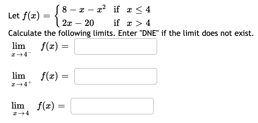 x – x2 if x < 4
8.
Let f(x) = \ 2x – 20
-
-
if x > 4
Calculate the following limits. Enter "DNE" if the limit does not exist.
lim
f(æ) =
lim
f(x) =
x→4+
lim
f(x) =
x +4
