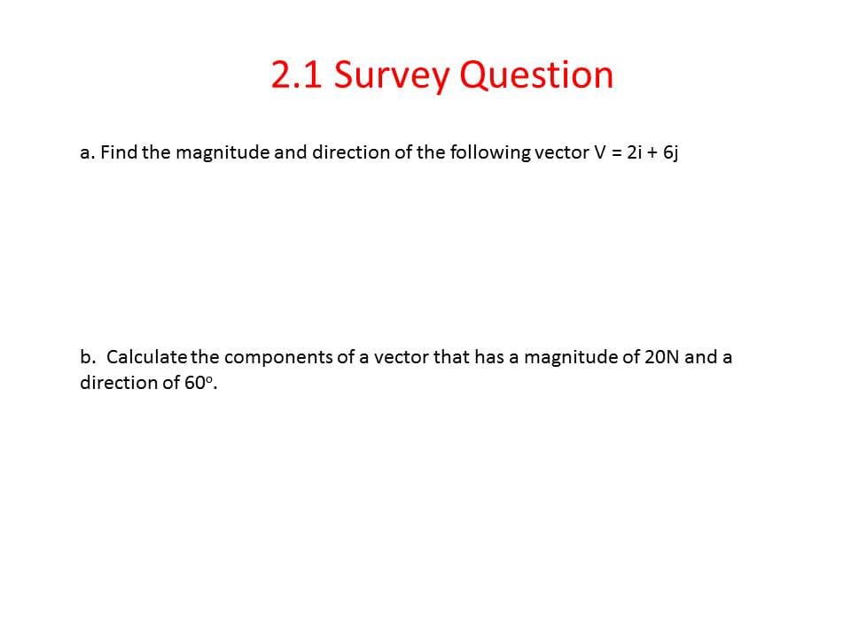 2.1 Survey Question
a. Find the magnitude and direction of the following vector V = 2i + 6j
b. Calculate the components of a vector that has a magnitude of 20N and a
direction of 60°.
