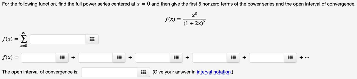 For the following function, find the full power series centered at x = 0 and then give the first 5 nonzero terms of the power series and the open interval of convergence.
x8
f(x) =
(1 + 2x)2
f(x) = E
n=0
f(x) =
+
+
+
+ ...
The open interval of convergence is:
(Give your answer in interval notation.)
