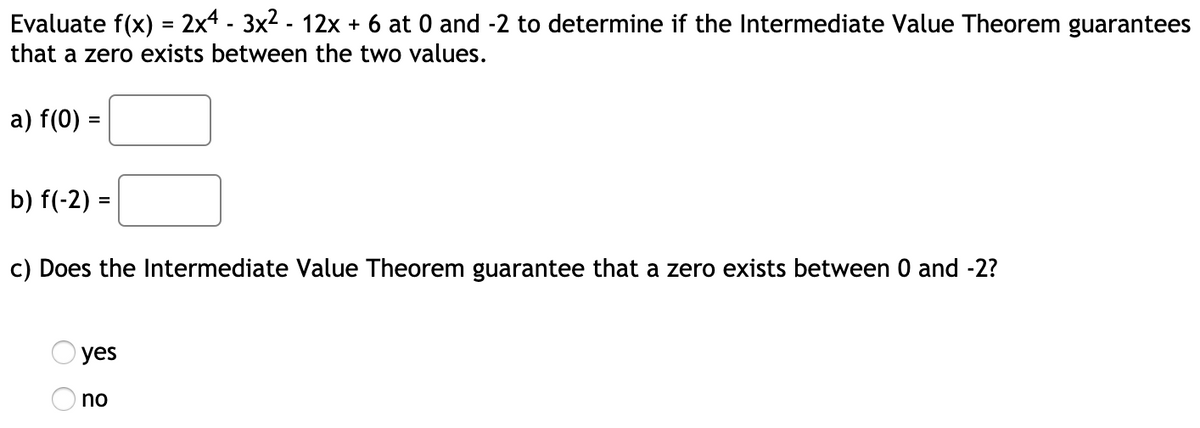 Evaluate f(x) = 2x4 - 3x2 - 12x + 6 at 0 and -2 to determine if the Intermediate Value Theorem guarantees
that a zero exists between the two values.
a) f(0) =
b) f(-2) =
c) Does the Intermediate Value Theorem guarantee that a zero exists between 0 and -2?
yes
no
