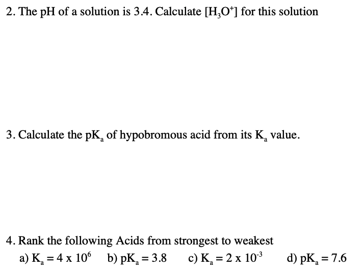 2. The pH of a solution is 3.4. Calculate [H,O*] for this solution
3. Calculate the pK, of hypobromous acid from its K, value.
4. Rank the following Acids from strongest to weakest
a) K, = 4 x 10° b) pK, = 3.8
c) K, = 2 x 103
d) pK, = 7.6
