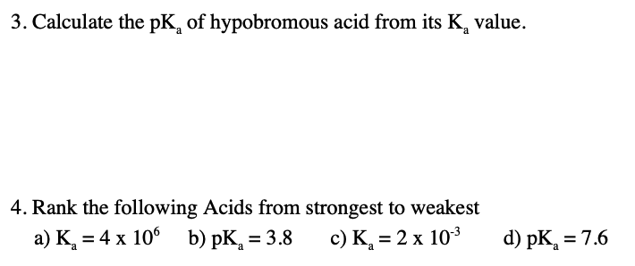 3. Calculate the pK, of hypobromous acid from its K, value.
4. Rank the following Acids from strongest to weakest
a) K, = 4 x 10° b) pK, = 3.8
c) K, = 2 x 103
d) pK, = 7.6
%3D
