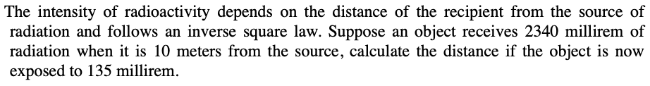 The intensity of radioactivity depends on the distance of the recipient from the source of
radiation and follows an inverse square law. Suppose an object receives 2340 millirem of
radiation when it is 10 meters from the source, calculate the distance if the object is now
exposed to 135 millirem.
