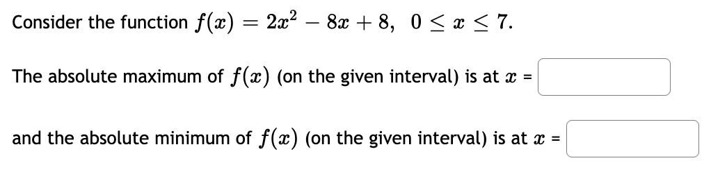 Consider the function f(x) = 2x² – 8x + 8, 0 < x < 7.
The absolute maximum of f(x) (on the given interval) is at x =
and the absolute minimum of f(x) (on the given interval) is at x =
