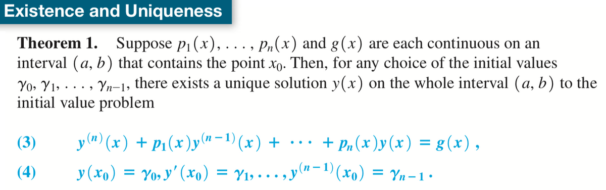Existence and Uniqueness
Theorem 1. Suppose p1 (x), ..., P,(x) and g(x) are each continuous on an
interval (a, b) that contains the point xo. Then, for any choice of the initial values
Yo, Y1, · . . , Yn-1, there exists a unique solution y(x) on the whole interval (a, b) to the
initial value problem
y(") (x) + P1(x)y("-1)(x) + •… +
+ Pn (x )y(x) = g(x),
(3)
(п —
(4)
y (xo) = Yo, y' (xo) = Y1, . . , y"-1) (xo) = Yn-1:
= Yn - 1•
