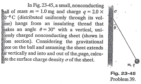 In Fig. 23-45, a small, nonconducting
ball of mass m = 1.0 mg and charge q = 2.0 X
10-8C (distributed uniformly through its vol-
ume) hangs from an insulating thread that
makes an angle 0 = 30° with a vertical, uni-
formly charged nonconducting sheet (shown in
eross section). Considering the gravitational
förce on the ball and assuming the sheet extends
får vertically and into and out of the page, calcu-
låte the surface charge density o of the sheet.
m, q
Fig. 23-45
Problem 39.
