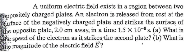 A uniform electric field exists in a region between two
oppositely charged plates. An electron is released from rest at the
surface of the negatively charged plate and strikes the surface of
the opposite plate, 2.0 cm away, in a time 1.5 X 10-8 s. (a) What is
the speed of the electron as it strikes the second plate? (b) What is
he magnitude of the electric field Ē?
