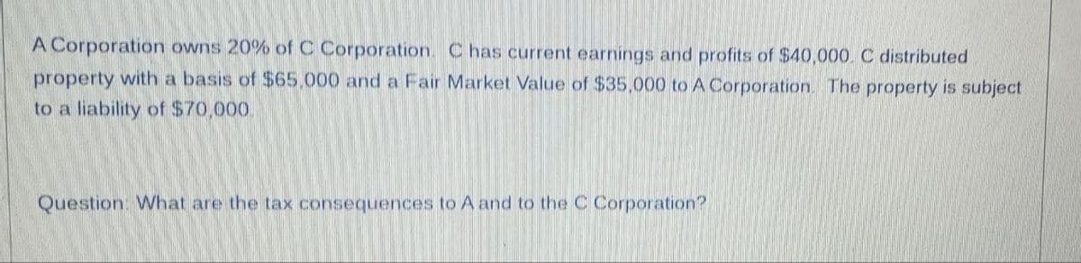 A Corporation owns 20% of C Corporation. C has current earnings and profits of $40,000. C distributed
property with a basis of $65.000 and a Fair Market Value of $35,000 to A Corporation. The property is subject
to a liability of $70,000.
Question: What are the tax consequences to A and to the C Corporation?
