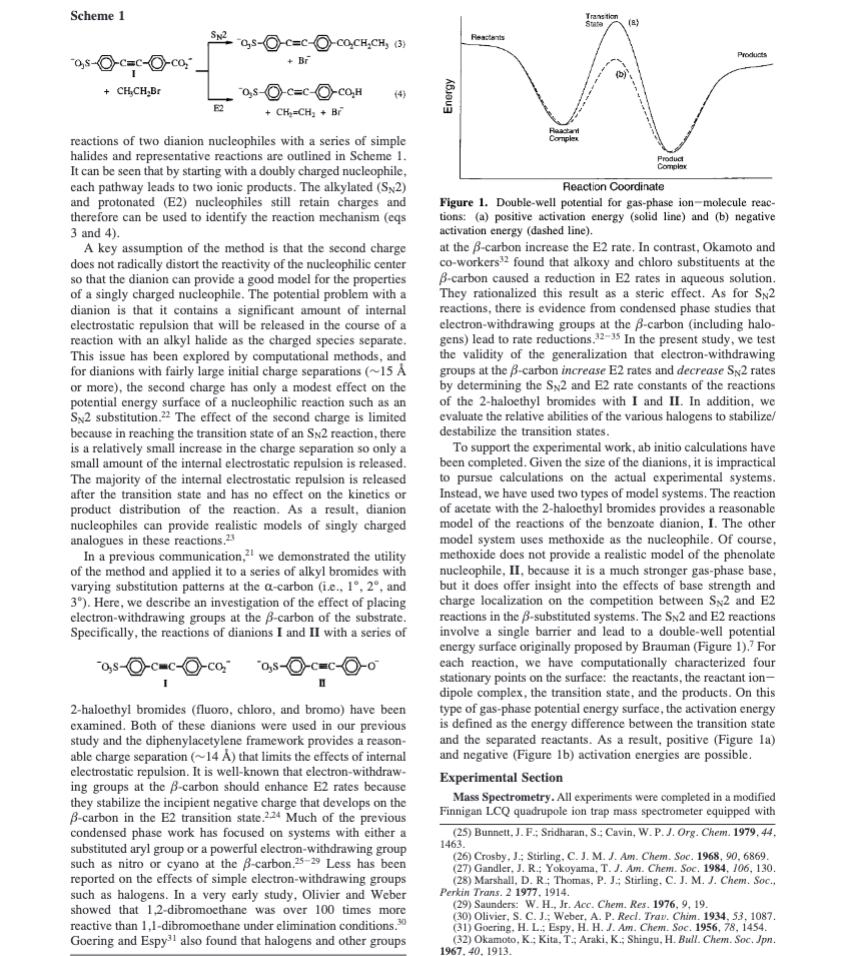 Scheme 1
c=c-O-co₂"
+ CH₂CH₂Br
SN2
=c-Q-caCH,CH, (3)
+ Br
ⒸC=CO-CO₂H
+ CH₂=CH₂ + Br
(4)
reactions of two dianion nucleophiles with a series of simple
halides and representative reactions are outlined in Scheme 1.
It can be seen that by starting with a doubly charged nucleophile,
each pathway leads to two ionic products. The alkylated (SN2)
and protonated (E2) nucleophiles still retain charges and
therefore can be used to identify the reaction mechanism (eqs
3 and 4).
A key assumption of the method is that the second charge
does not radically distort the reactivity of the nucleophilic center
so that the dianion can provide a good model for the properties
of a singly charged nucleophile. The potential problem with a
dianion is that it contains a significant amount of internal
electrostatic repulsion that will be released in the course of a
reaction with an alkyl halide as the charged species separate.
This issue has been explored by computational methods, and
for dianions with fairly large initial charge separations (~15 Å
or more), the second charge has only a modest effect on the
potential energy surface of a nucleophilic reaction such as an
SN2 substitution.22 The effect of the second charge is limited
because in reaching the transition state of an SN2 reaction, there
is a relatively small increase in the charge separation so only a
small amount of the internal electrostatic repulsion is released.
The majority of the internal electrostatic repulsion is released
after the transition state and has no effect on the kinetics or
product distribution of the reaction. As a result, dianion
nucleophiles can provide realistic models of singly charged
analogues in these reactions.23
In a previous communication, we demonstrated the utility
of the method and applied it to a series of alkyl bromides with
varying substitution patterns at the a-carbon (i.e., 1°, 2°, and
3º). Here, we describe an investigation of the effect of placing
electron-withdrawing groups at the ß-carbon of the substrate.
Specifically, the reactions of dianions I and II with a series of
O-co₂
2-haloethyl bromides (fluoro, chloro, and bromo) have been
examined. Both of these dianions were used in our previous
study and the diphenylacetylene framework provides a reason-
able charge separation (~14 Å) that limits the effects of internal
electrostatic repulsion. It is well-known that electron-withdraw-
ing groups at the B-carbon should enhance E2 rates because
they stabilize the incipient negative charge that develops on the
ß-carbon in the E2 transition state.2.24 Much of the previous
condensed phase work has focused on systems with either a
substituted aryl group or a powerful electron-withdrawing group
such as nitro or cyano at the ß-carbon.25-29 Less has been
reported on the effects of simple electron-withdrawing groups
such as halogens. In a very early study, Olivier and Weber
showed that 1,2-dibromoethane was over 100 times more
reactive than 1,1-dibromoethane under elimination conditions.30
Goering and Espy³1 also found that halogens and other groups
Energy
Rectants
Reactant
Complex
Transition
State
(8)
Products
(5)
v
Product
Complex
Reaction Coordinate
Figure 1. Double-well potential for gas-phase ion-molecule reac-
tions: (a) positive activation energy (solid line) and (b) negative
activation energy (dashed line).
at the B-carbon increase the E2 rate. In contrast, Okamoto and
co-workers³2 found that alkoxy and chloro substituents at the
ß-carbon caused a reduction in E2 rates in aqueous solution.
They rationalized this result as a steric effect. As for SN2
reactions, there is evidence from condensed phase studies that
electron-withdrawing groups at the ß-carbon (including halo-
gens) lead to rate reductions. 32-35 In the present study, we test
the validity of the generalization that electron-withdrawing
groups at the ß-carbon increase E2 rates and decrease SN2 rates
by determining the SN2 and E2 rate constants of the reactions
of the 2-haloethyl bromides with I and II. In addition, we
evaluate the relative abilities of the various halogens to stabilize/
destabilize the transition states.
To support the experimental work, ab initio calculations have
been completed. Given the size of the dianions, it is impractical
to pursue calculations on the actual experimental systems.
Instead, we have used two types of model systems. The reaction
of acetate with the 2-haloethyl bromides provides a reasonable
model of the reactions of the benzoate dianion, I. The other
model system uses methoxide as the nucleophile. Of course,
methoxide does not provide a realistic model of the phenolate
nucleophile, II, because it is a much stronger gas-phase base,
but it does offer insight into the effects of base strength and
charge localization on the competition between SN2 and E2
reactions in the B-substituted systems. The SN2 and E2 reactions
involve a single barrier and lead to a double-well potential
energy surface originally proposed by Brauman (Figure 1). For
each reaction, we have computationally characterized four
stationary points on the surface: the reactants, the reactant ion-
dipole complex, the transition state, and the products. On this
type of gas-phase potential energy surface, the activation energy
is defined as the energy difference between the transition state
and the separated reactants. As a result, positive (Figure la)
and negative (Figure 1b) activation energies are possible.
Experimental Section
Mass Spectrometry. All experiments were completed in a modified
Finnigan LCQ quadrupole ion trap mass spectrometer equipped with
(25) Bunnett, J. F.; Sridharan, S.; Cavin, W. P. J. Org. Chem. 1979, 44,
1463.
(26) Crosby, J.; Stirling, C. J. M. J. Am. Chem. Soc. 1968, 90, 6869.
(27) Gandler, J. R.; Yokoyama, T. J. Am. Chem. Soc. 1984, 106, 130.
(28) Marshall, D. R.; Thomas, P. J.; Stirling, C. J. M. J. Chem. Soc.,
Perkin Trans. 2 1977, 1914.
(29) Saunders: W. H., Jr. Acc. Chem. Res. 1976, 9, 19.
(30) Olivier, S. C. J.; Weber, A. P. Recl. Trav. Chim. 1934, 53, 1087.
(31) Goering, H. L.; Espy, H. H. J. Am. Chem. Soc. 1956, 78, 1454.
(32) Okamoto, K.; Kita, T.; Araki, K.; Shingu, H. Bull. Chem. Soc. Jpn.
1967, 40, 1913.