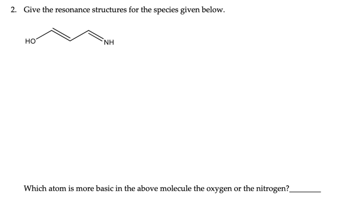 2. Give the resonance structures for the species given below.
HO
ΝΗ
Which atom is more basic in the above molecule the oxygen or the nitrogen?_