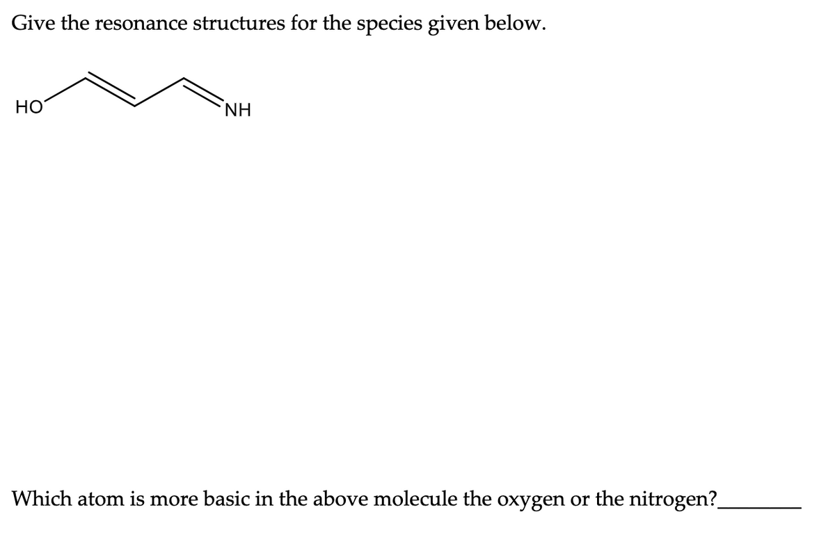 Give the resonance structures for the species given below.
HO
NH
Which atom is more basic in the above molecule the oxygen or the nitrogen?_