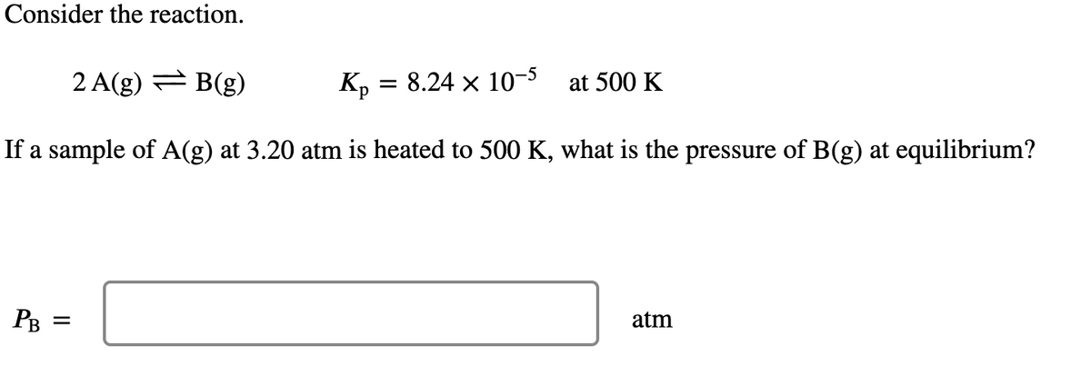 Consider the reaction.
2 A(g) = B(g)
Kp = 8.24 × 10-5 at 500 K
If a sample of A(g) at 3.20 atm is heated to 500 K, what is the pressure of B(g) at equilibrium?
PB
=
atm