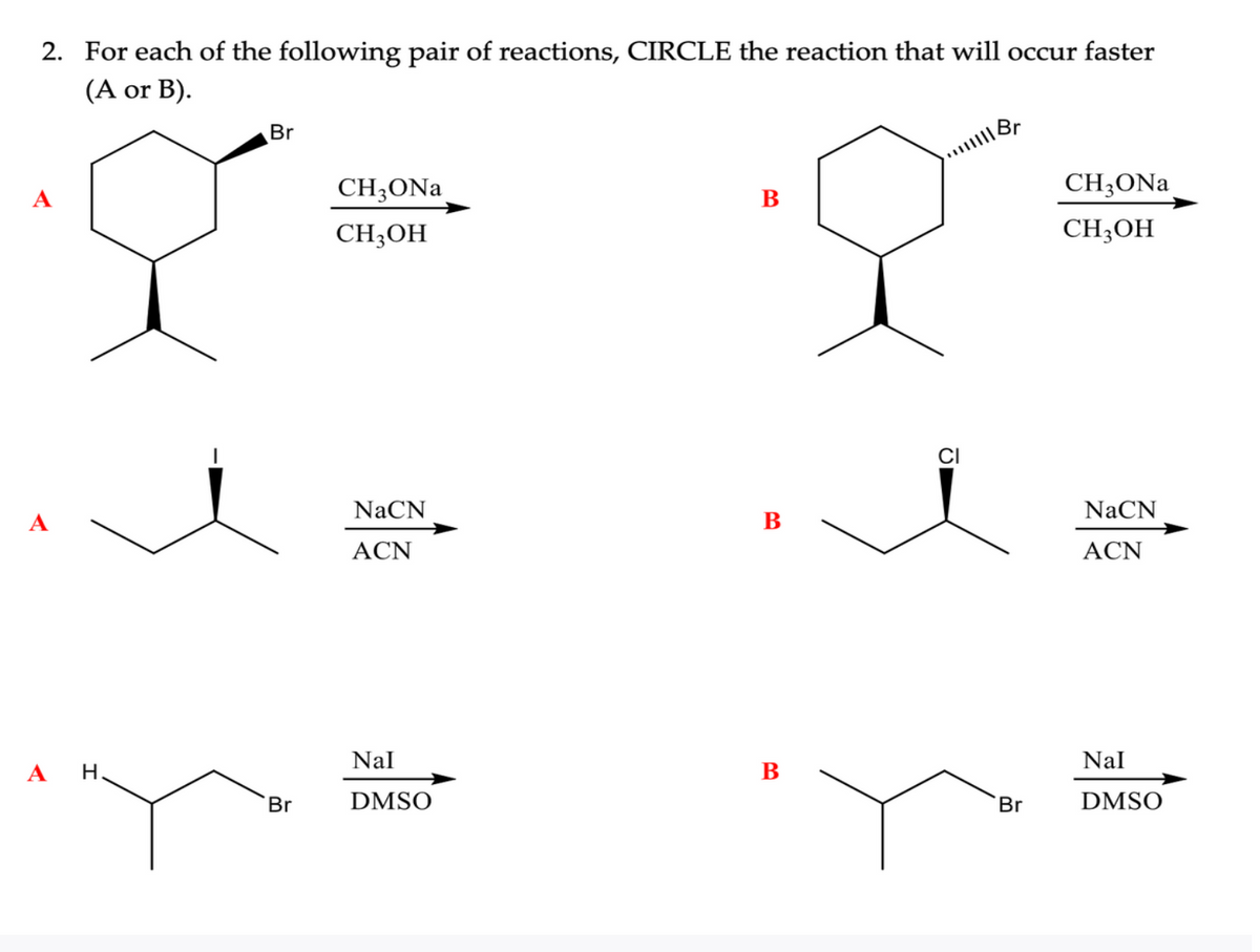 2. For each of the following pair of reactions, CIRCLE the reaction that will occur faster
(A or B).
A
A
H.
Br
Br
CH3ONa
CH3OH
NaCN
ACN
Nal
DMSO
B
B
B
||||| Br
CI
Br
CH3ONa
CH3OH
NaCN
ACN
Nal
DMSO