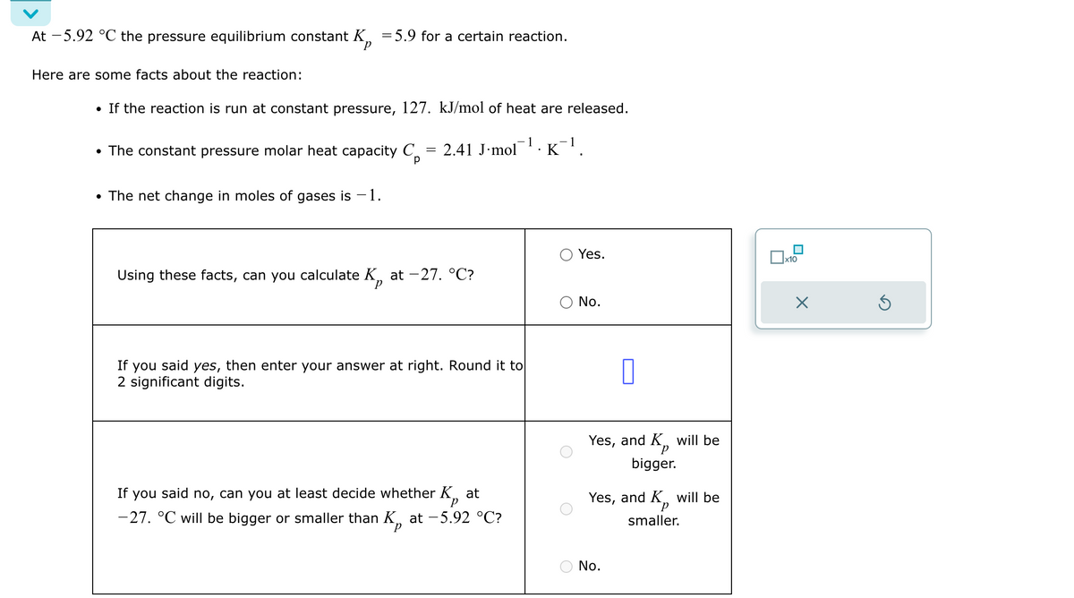 At -5.92 °C the pressure equilibrium constant K = 5.9 for a certain reaction.
P
Here are some facts about the reaction:
• If the reaction is run at constant pressure, 127. kJ/mol of heat are released.
• The constant pressure molar heat capacity C
• The net change in moles of gases is -1.
= 2.41 J mol
-1.
K¹.
-1
р
Yes.
☐ x10
Using these facts, can you calculate K at -27. °C?
○ No.
If you said yes, then enter your answer at right. Round it to
2 significant digits.
Р
If you said no, can you at least decide whether K at
-27. °C will be bigger or smaller than K, at −5.92 °C?
П
Yes, and K, will be
р
bigger.
Yes, and K
smaller.
will be
No.
☑