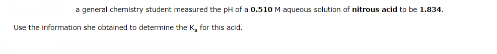 a general chemistry student measured the pH of a 0.510 M aqueous solution of nitrous acid to be 1.834.
Use the information she obtained to determine the K₂ for this acid.