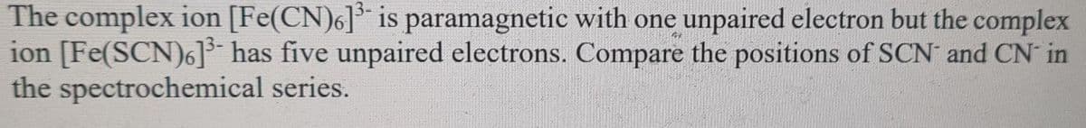 The complex ion [Fe(CN)6]³ is paramagnetic with one unpaired electron but the complex
ion [Fe(SCN)6] has five unpaired electrons. Compare the positions of SCN and CN in
the spectrochemical series.