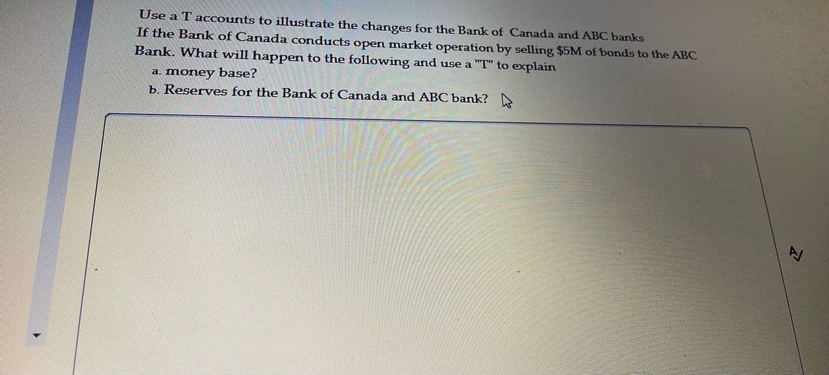 Use a T accounts to illustrate the changes for the Bank of Canada and ABC banks
If the Bank of Canada conducts open market operation by selling $5M of bonds to the ABC
Bank. What will happen to the following and use a "T" to explain
a. money base?
b. Reserves for the Bank of Canada and ABC bank?
