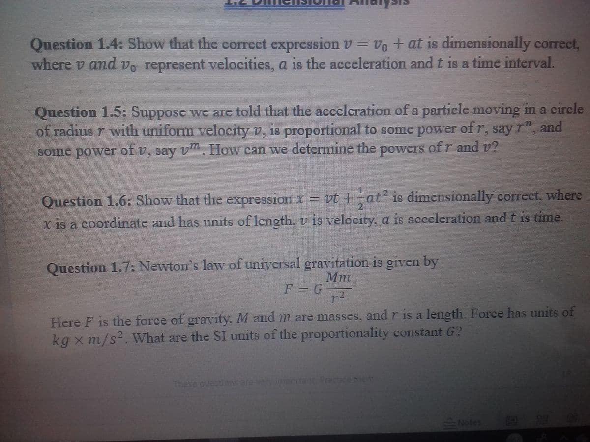 11
Question 1.4: Show that the correct expression v = vo + at is dimensionally correct,
where v and vo represent velocities, a is the acceleration and t is a time interval.
17
Question 1.5: Suppose we are told that the acceleration of a particle moving in a circle
of radius r with uniform velocity v, is proportional to some power of r, say r"
and
some power of v, say v. How can we determine the powers of r and v?
Question 1.6: Show that the expression x = vt +
at? is dimensionally correct, where
2.
x is a coordinate and has units of length, v is velocity, a is acceleration and t is time.
Question 1.7: Newton's law of universal gravitation is given by
Mm
F = G
r2
Here F is the foree of gravity. M and m are masses, and r is a leneth. Force has units of
kg x m/s².What are the SI units of the proportionality constant G?
These questions are very important. Practice iem
Notes
