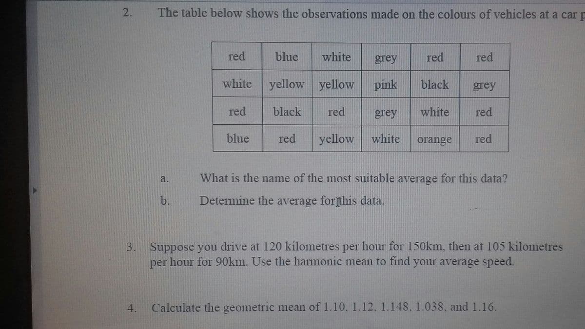 2.
The table below shows the observations made on the colours of vehicles at a car p
red
blue
white
grey
red
red
white
yellow yellow
pink
black
grey
red
black
red
grey
white
red
blue
red
yellow
white
orange
red
a.
What is the name of the most suitable average for this data?
b.
Determine the average for]this data.
3. Suppose you drive at 120 kilometres per hour for 150km, then at 105 kilometres
per hour for 90km. Use the harmonic mean to find your average speed.
4.
Calculate the geometric mean of 1.10, 1.12, 1.148, 1.038, and 1.16.
