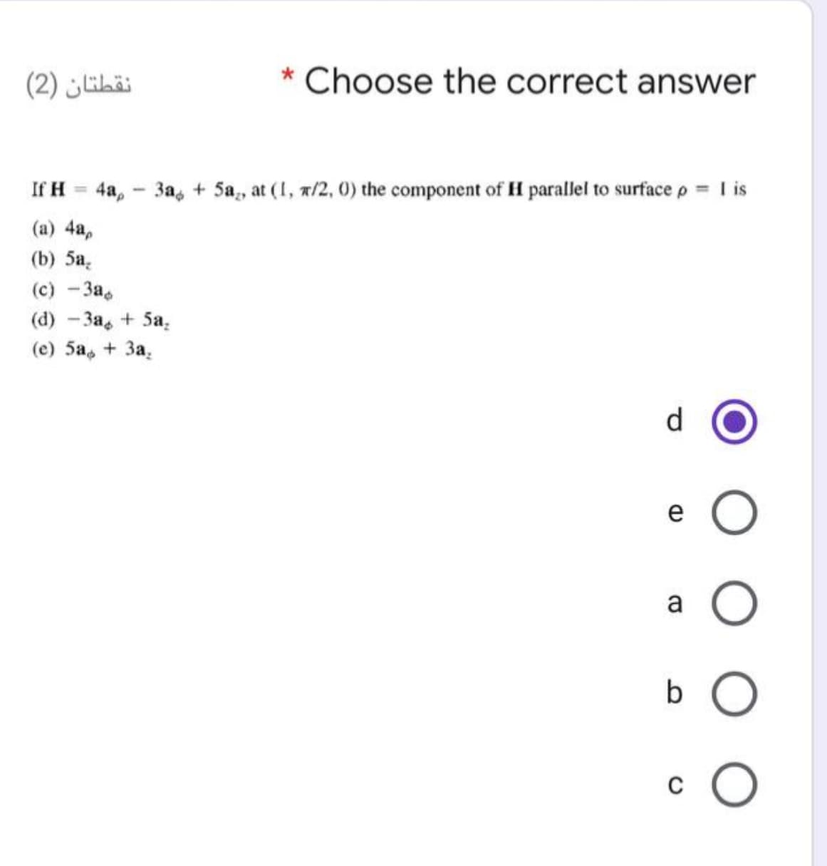 نقطتان )2(
* Choose the correct answer
If H = 4a, - 3a, + 5a,, at (I, x/2, 0) the component of H parallel to surface p = I is
%3D
(a) 4a,
() 5а,
(c) -3a,
(d) - 3a, + 5a,
(е) 5а, + За,
d
e
a
b O
