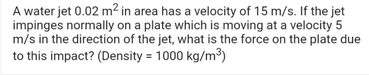 A water jet 0.02 m2 in area has a velocity of 15 m/s. If the jet
impinges normally on a plate which is moving at a velocity 5
m/s in the direction of the jet, what is the force on the plate due
to this impact? (Density = 1000 kg/m³)
