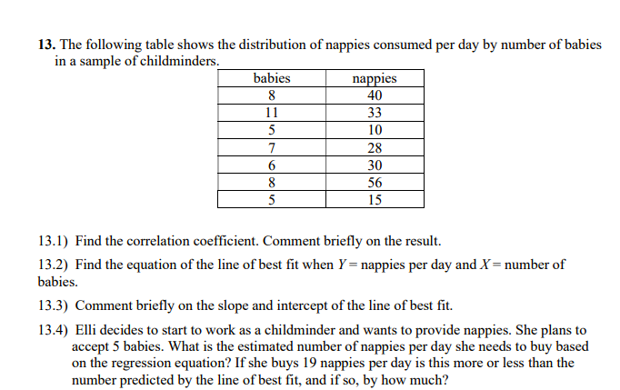 13. The following table shows the distribution of nappies consumed per day by number of babies
in a sample of childminders.
babies
nappies
8
40
11
33
5
10
7
28
6
30
8
56
5
15
13.1) Find the correlation coefficient. Comment briefly on the result.
13.2) Find the equation of the line of best fit when Y= nappies per day and X = number of
babies.
13.3) Comment briefly on the slope and intercept of the line of best fit.
13.4) Elli decides to start to work as a childminder and wants to provide nappies. She plans to
accept 5 babies. What is the estimated number of nappies per day she needs to buy based
on the regression equation? If she buys 19 nappies per day is this more or less than the
number predicted by the line of best fit, and if so, by how much?