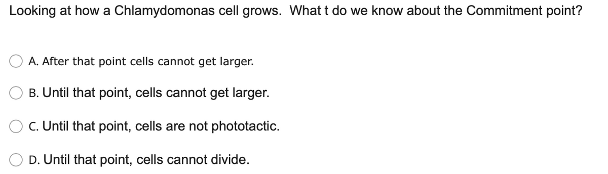 Looking at how a Chlamydomonas cell grows. What t do we know about the Commitment point?
A. After that point cells cannot get larger.
B. Until that point, cells cannot get larger.
C. Until that point, cells are not phototactic.
D. Until that point, cells cannot divide.
