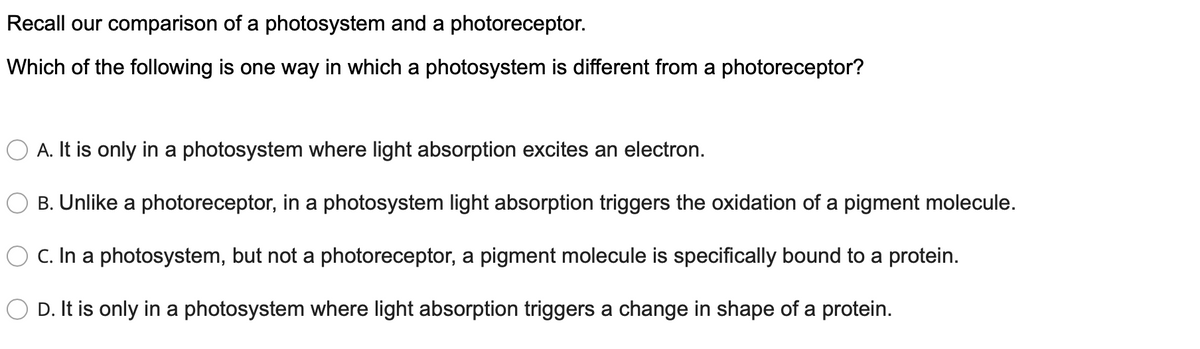 Recall our comparison of a photosystem and a photoreceptor.
Which of the following is one way in which a photosystem is different from a photoreceptor?
A. It is only in a photosystem where light absorption excites an electron.
B. Unlike a photoreceptor, in a photosystem light absorption triggers the oxidation of a pigment molecule.
O C. In a photosystem, but not a photoreceptor, a pigment molecule is specifically bound to a protein.
O D. It is only in a photosystem where light absorption triggers a change in shape of a protein.
