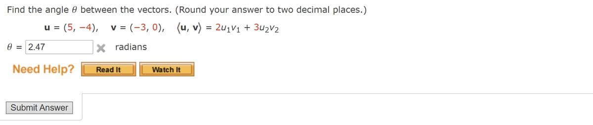 Find the angle 0 between the vectors. (Round your answer to two decimal places.)
u = v = (-3, 0), (u, v) = 2u1V1 + 3u2V2
(5, –4),
0 = 2.47
X radians
Need Help?
Watch It
Read It
Submit Answer
