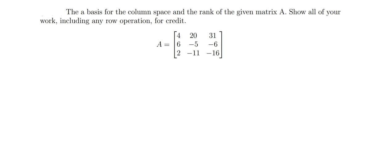 The a basis for the column space and the rank of the given matrix A. Show all of your
work, including any row operation, for credit.
4
20
31
A =
6.
-5
-6
2 -11 -16
