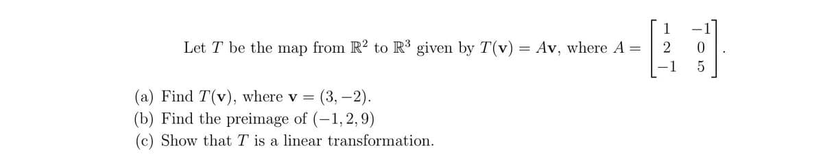 1
Let T be the map from R? to R³ given by T(v) = Av, where A =
5
(a) Find T(v), where v =
(3, –2).
(b) Find the preimage of (-1,2, 9)
(c) Show that T is a linear transformation.
