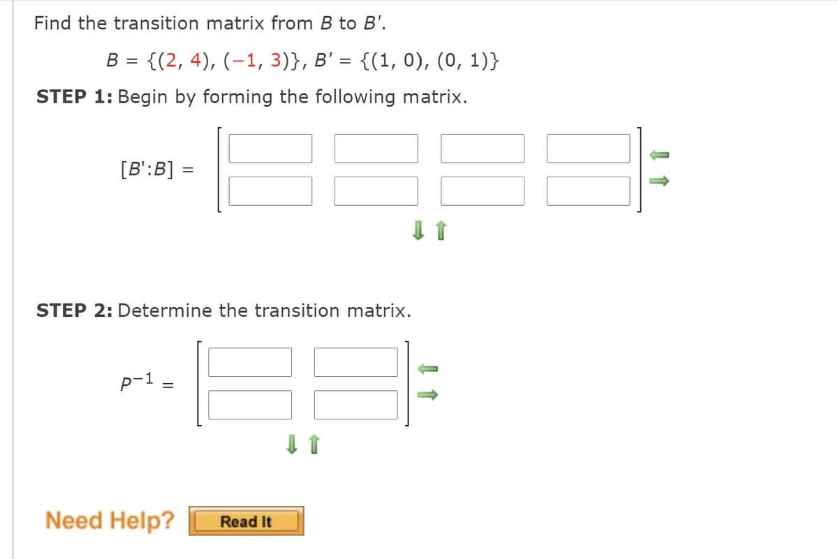 Find the transition matrix from B to B'.
B = {(2, 4), (-1, 3)}, B' = {(1, 0), (0, 1)}
STEP 1: Begin by forming the following matrix.
[B':B] =
STEP 2: Determine the transition matrix.
p-1
Need Help?
Read It
