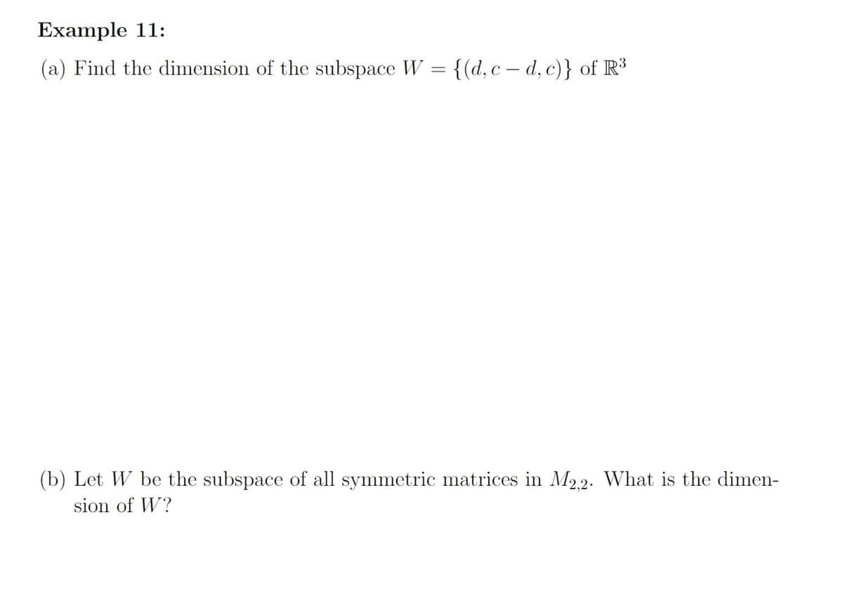 Example 11:
(a) Find the dimension of the subspace W = {(d, c –- d, c)} of R³
(b) Let W be the subspace of all symmetric matrices in M2.2. What is the dimen-
sion of W?
