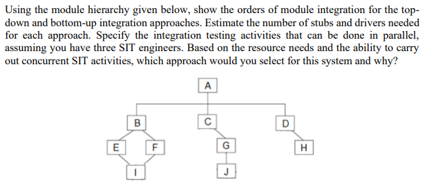 Using the module hierarchy given below, show the orders of module integration for the top-
down and bottom-up integration approaches. Estimate the number of stubs and drivers needed
for each approach. Specify the integration testing activities that can be done in parallel,
assuming you have three SIT engineers. Based on the resource needs and the ability to carry
out concurrent SIT activities, which approach would you select for this system and why?
A
B
D
F
G
H
